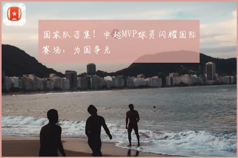 国家队召集!中超MVP球员闪耀国际赛场,为国争光