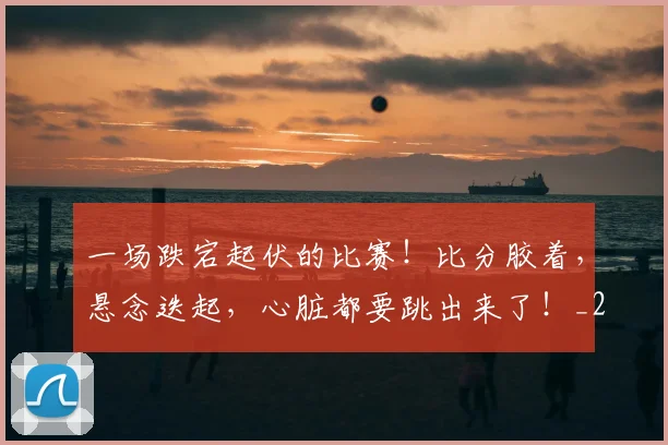 一场跌宕起伏的比赛!比分胶着,悬念迭起,心脏都要跳出来了!_20260702173531