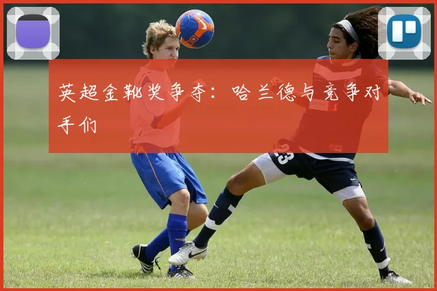 英超金靴奖争夺:哈兰德与竞争对手们