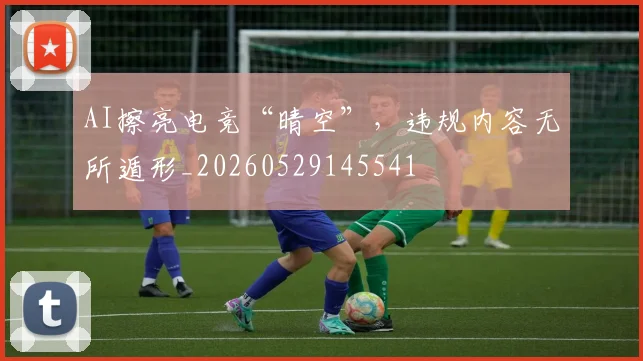 AI擦亮电竞“晴空”,违规内容无所遁形_20260529145541