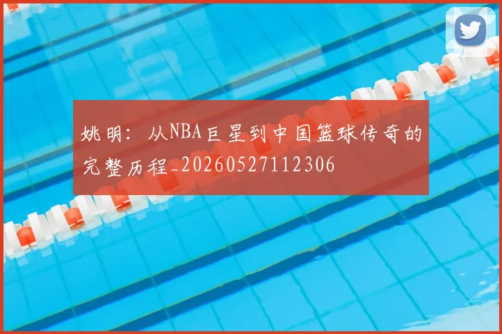 姚明:从NBA巨星到中国篮球传奇的完整历程_20260527112306