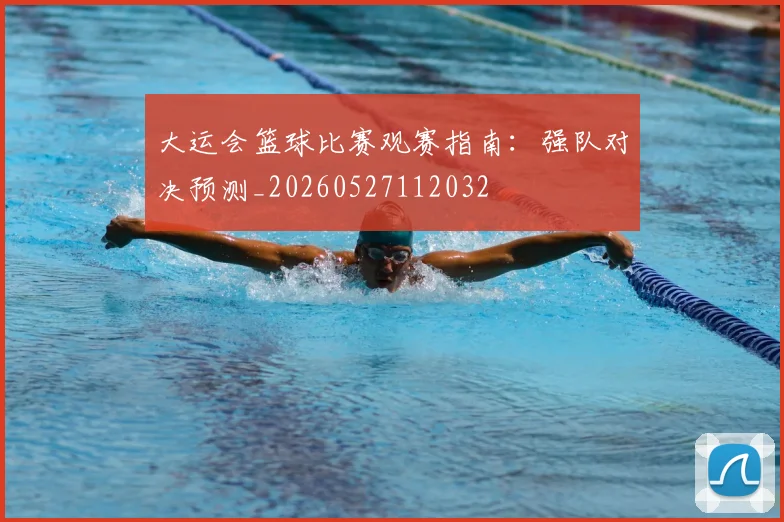 大运会篮球比赛观赛指南：强队对决预测_20260527112032