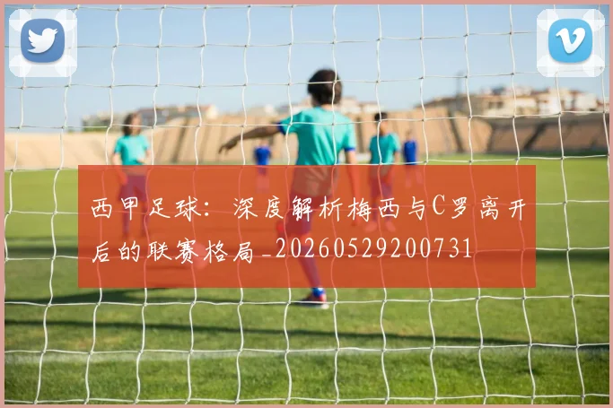西甲足球：深度解析梅西与C罗离开后的联赛格局_20260529200731