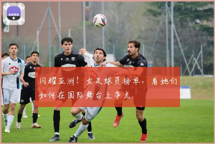 闪耀亚洲!女足球员榜单,看她们如何在国际舞台上争光
