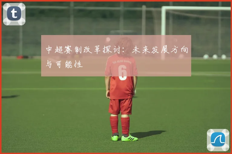 中超赛制改革探讨:未来发展方向与可能性
