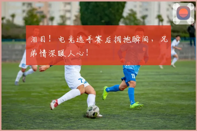 泪目！电竞选手赛后拥抱瞬间，兄弟情深暖人心！