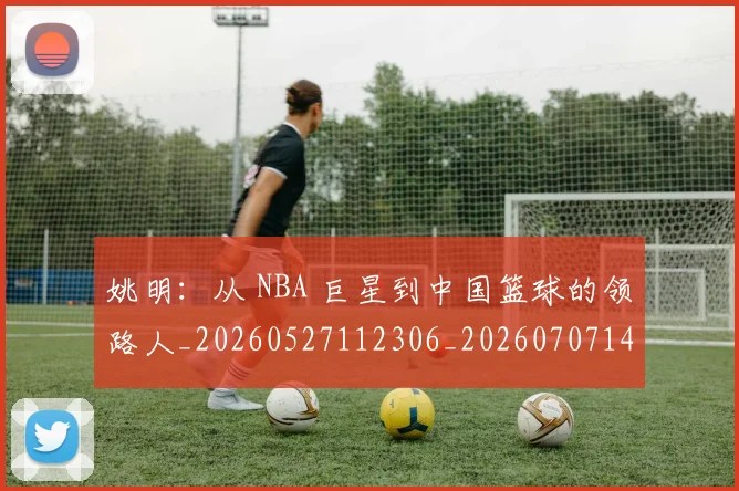 姚明:从 NBA 巨星到中国篮球的领路人_20260527112306_20260707143619