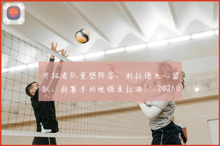 开拓者队重塑阵容,利拉德决心留队,新赛季训练强度拉满!_20260604221956_20260707152054