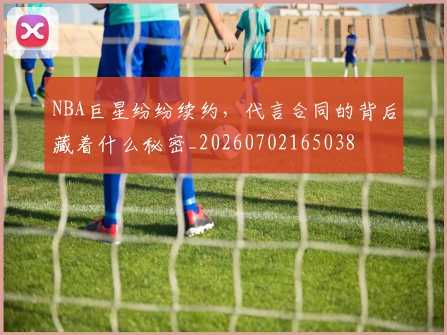 NBA巨星纷纷续约，代言合同的背后藏着什么秘密_20260702165038