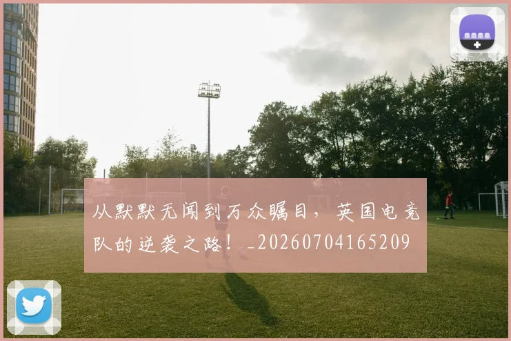 从默默无闻到万众瞩目,英国电竞队的逆袭之路!_20260704165209