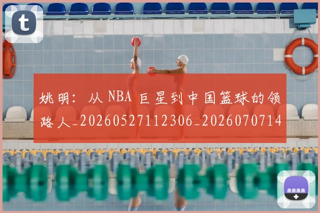 姚明：从 NBA 巨星到中国篮球的领路人_20260527112306_20260707143619