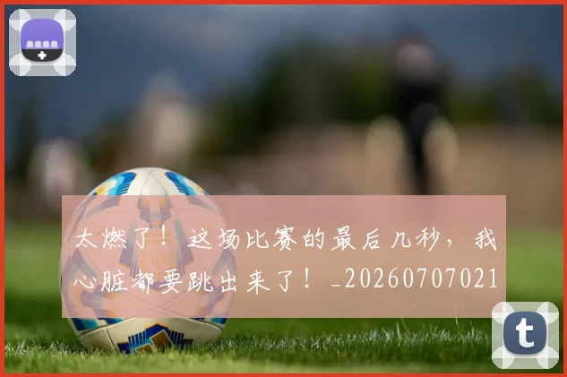太燃了！这场比赛的最后几秒，我心脏都要跳出来了！_20260707021919