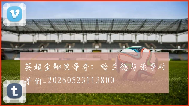 英超金靴奖争夺:哈兰德与竞争对手们_20260523113800