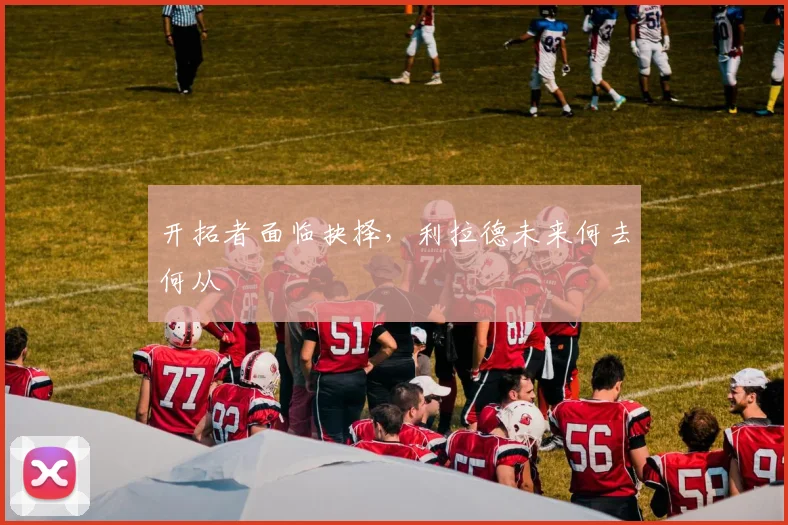 开拓者面临抉择,利拉德未来何去何从