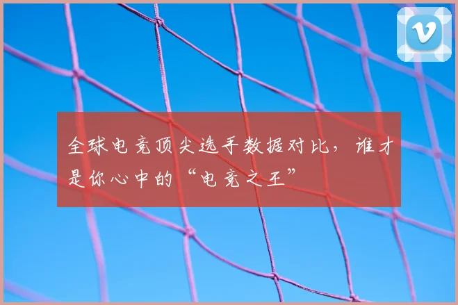 全球电竞顶尖选手数据对比,谁才是你心中的“电竞之王”